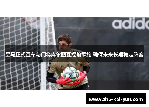 皇马正式宣布与门将库尔图瓦提前续约 确保未来长期稳定阵容